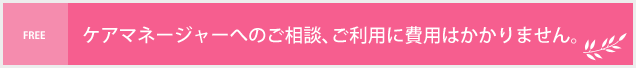 ケアマネージャーへのご相談、ご利用に費用は掛かりません。