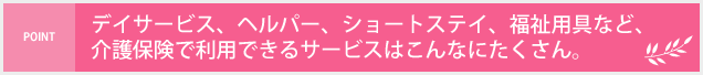 デイサービス、ヘルパー、ショートステイ、福祉用具など、介護保険で利用できるサービスはこんなにたくさん。