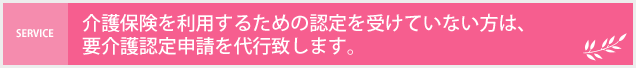 介護保険を利用するための認定を受けていない方は、要介護認定申請を代行いたします。