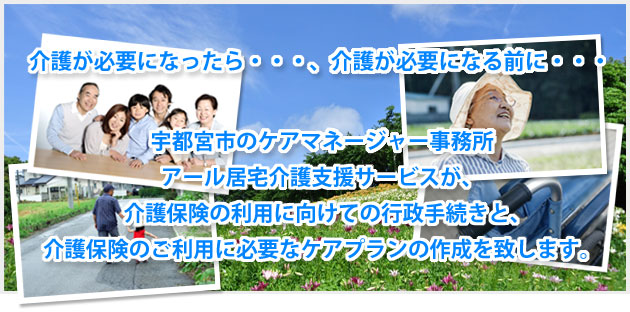 介護が必要になったら・・・、介護が必要になる前に・・・宇都宮市のケアマネージャー事務所、アール居宅介護支援サービスが、介護保険の利用に向けての行政手続きと、介護保険のご利用に必要なケアプランの作成を致します。