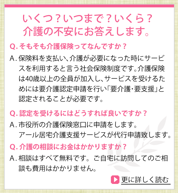 いくつ？いつまで？いくら？介護の不安におこたえします。Q.そもそも介護保険ってなんですか？A.保険料を支払い、介護が必要になった時にサービスを利用すると言う社会保障制度です。介護保険は40歳以上の全員が加入し、サービスを受けるためには要介護認定申請を行い、「要介護・要支援」と認定されることが必要です。Q.認定を受けるにはどうすれば良いですか？A.市役所の介護保険窓口に申請をします。アール居宅介護支援サービスが代行申請致します。Q.介護の相談にお金はかかりますか？A.相談はすべて無料です。ご自宅に訪問してのご相談も費用はかかりません。さらに詳しく読む